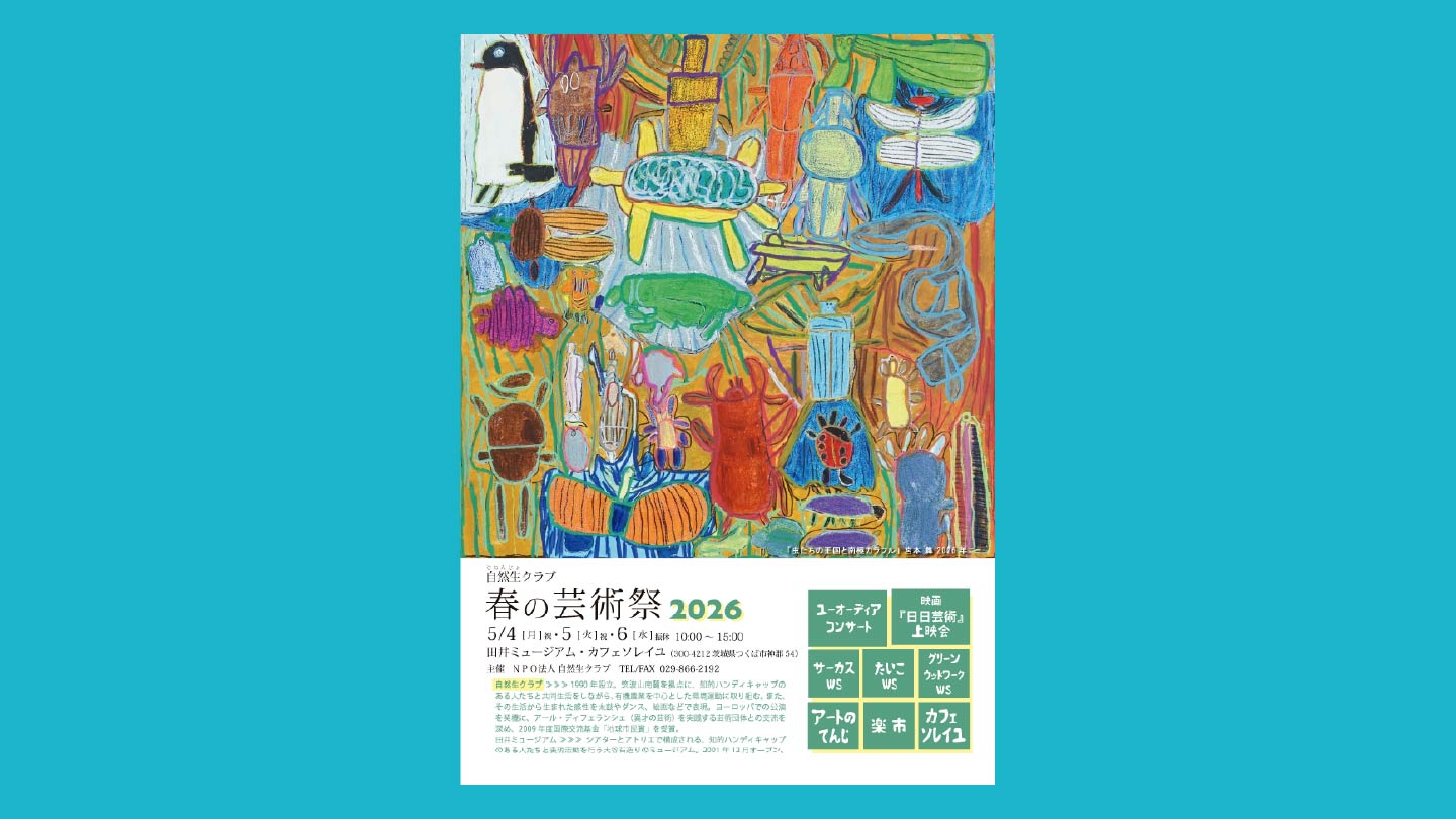 さまざまな生物のイラストが添えられた「自然生クラブ 春の芸術祭2026」のポスター画像。「5/4～5/6、10時～15時開催。自然生クラブ…1990年設立。筑波山南麓を拠点に、知的ハンディキャップのある人たちと共同生活をしながら、有機農業を中心とした環境運動に取り組む。また、その生活から生まれた感性を太鼓やダンス、絵画などで表現。ヨーロッパでの公演を契機に、アール・ディフェランシェ（異才の芸術）を実践する芸術団体との交流を深め、2009年度国際交流基金「地球市民賞」を受賞。田井ミュージアム…シアターとアトリエで構成される、知的ハンディキャップのある人たちと表現活動を行う大谷石造りのミュージアム。2001年12月オープン。TEL・FAX…029‐866-2192」と書かれてある。