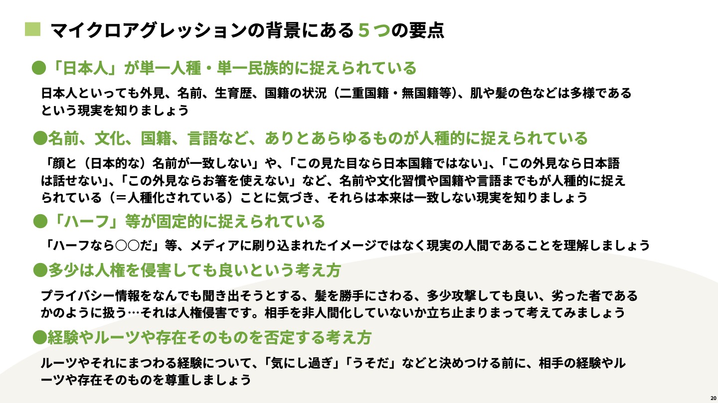 【スライド】マイクロアグレッションの背景にある5つの要点。日本人が単一人種、単一民族的に捉えられている。名前、文化、国籍、言語などありとあらゆるものが人種的に捉えられている。ハーフ等が固定的に捉えられている。多少は人権を侵害してもいいという考え方。経験やルーツや存在そのものを否定する考え方。